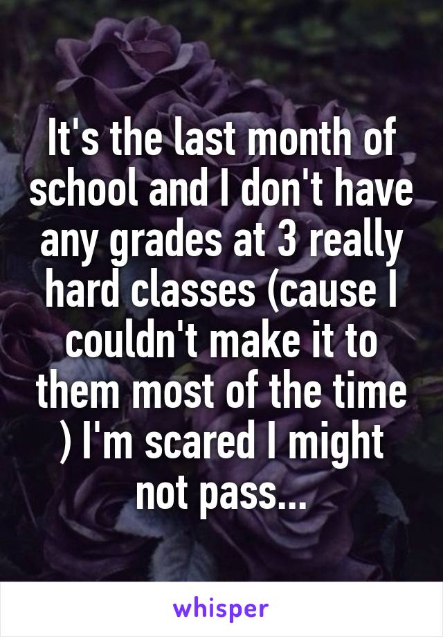 It's the last month of school and I don't have any grades at 3 really hard classes (cause I couldn't make it to them most of the time ) I'm scared I might not pass...