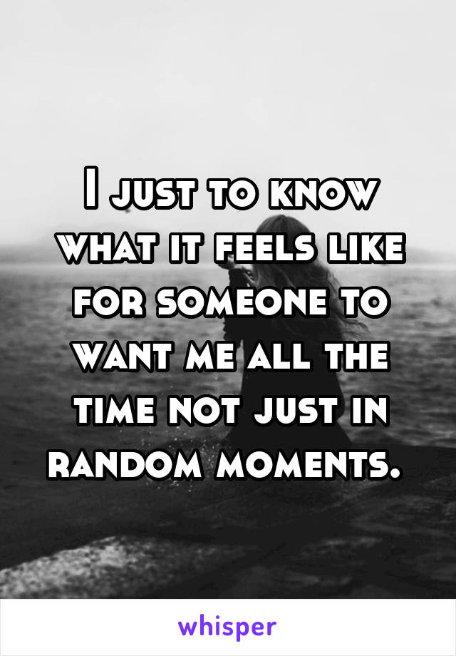 I just to know what it feels like for someone to want me all the time not just in random moments. 