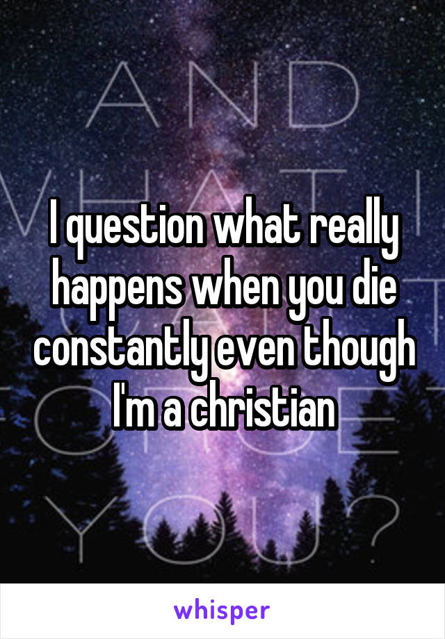 I question what really happens when you die constantly even though I'm a christian