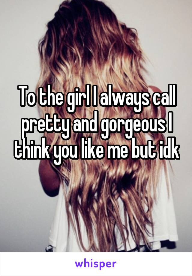 To the girl I always call pretty and gorgeous I think you like me but idk 