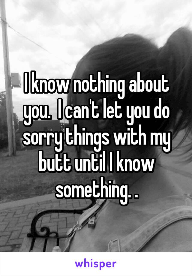 I know nothing about you.  I can't let you do sorry things with my butt until I know something. .