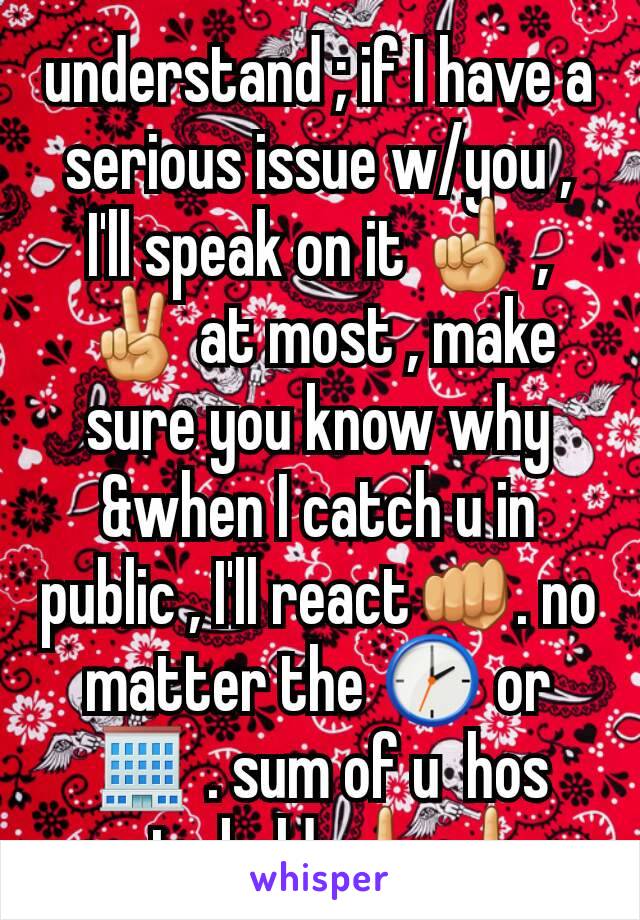 understand ; if I have a serious issue w/you , I'll speak on it ☝ , ✌ at most , make sure you know why &when I catch u in public , I'll react👊. no matter the 🕑 or 🏢 . sum of u  hos getn bold 🖕🖕