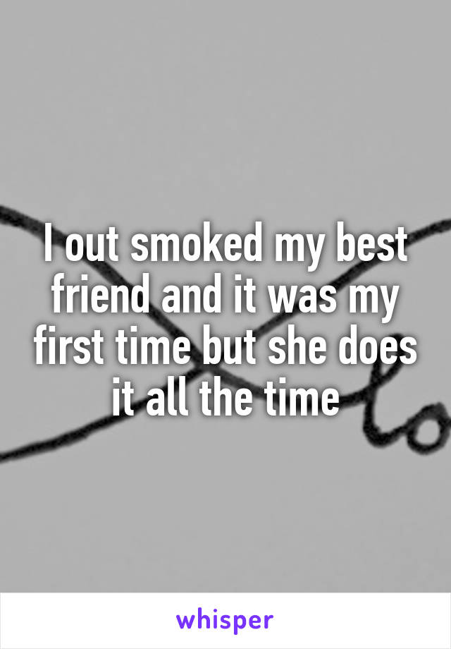 I out smoked my best friend and it was my first time but she does it all the time