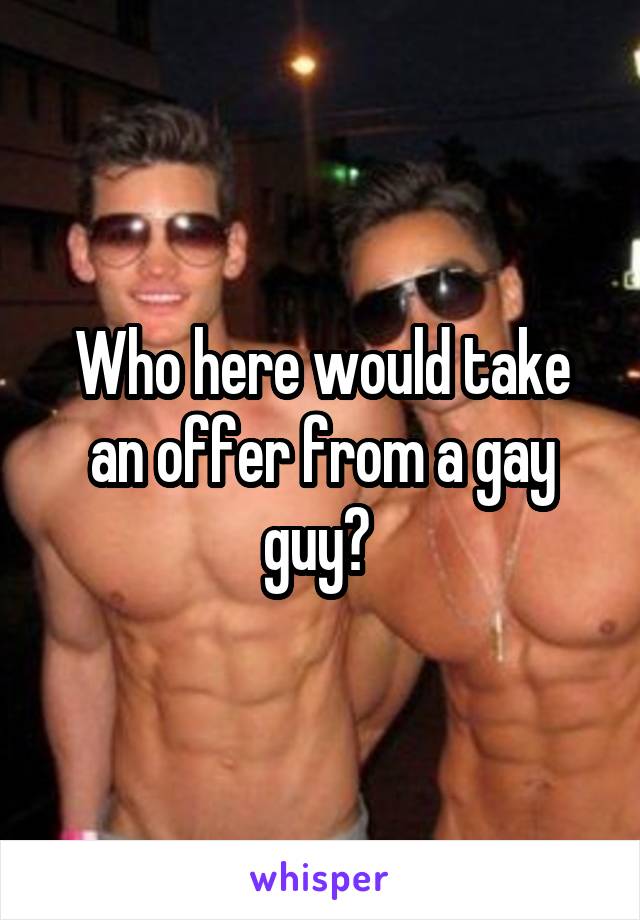 Who here would take an offer from a gay guy? 