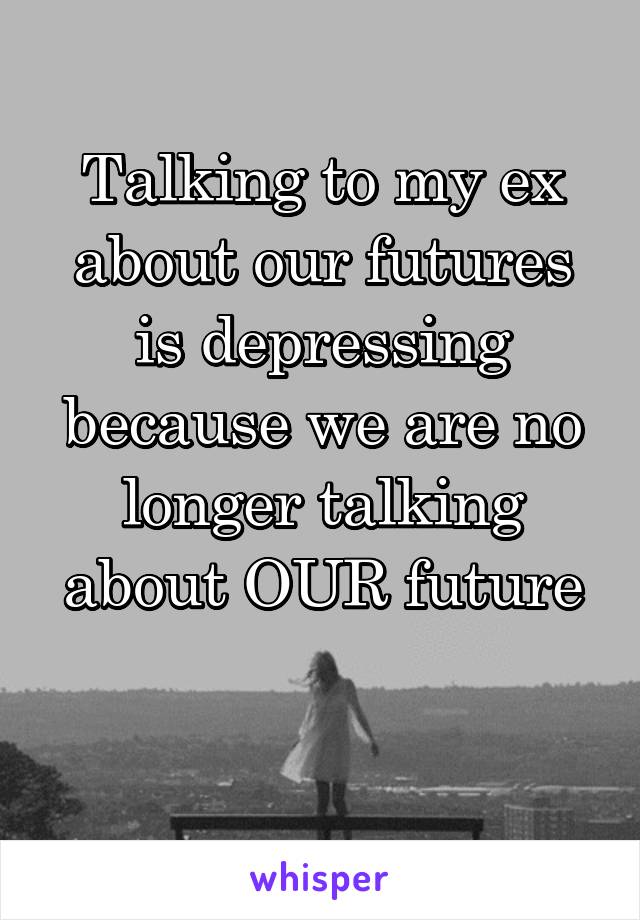 Talking to my ex about our futures is depressing because we are no longer talking about OUR future

