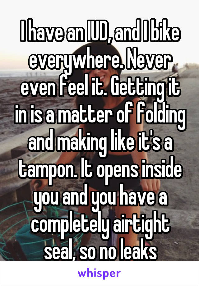 I have an IUD, and I bike everywhere. Never even feel it. Getting it in is a matter of folding and making like it's a tampon. It opens inside you and you have a completely airtight seal, so no leaks