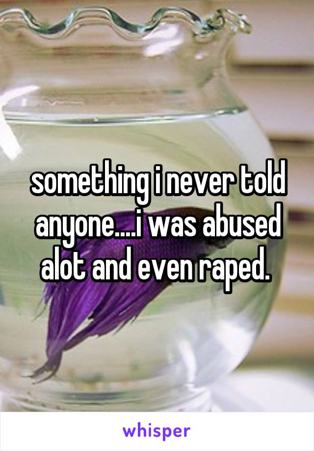 something i never told anyone....i was abused alot and even raped. 