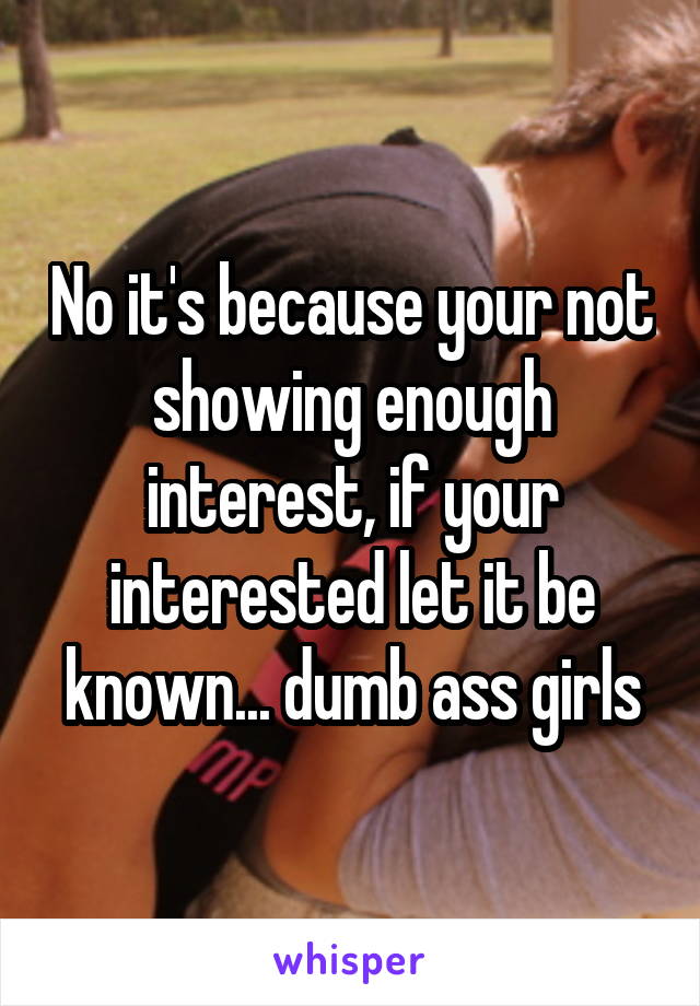 No it's because your not showing enough interest, if your interested let it be known... dumb ass girls