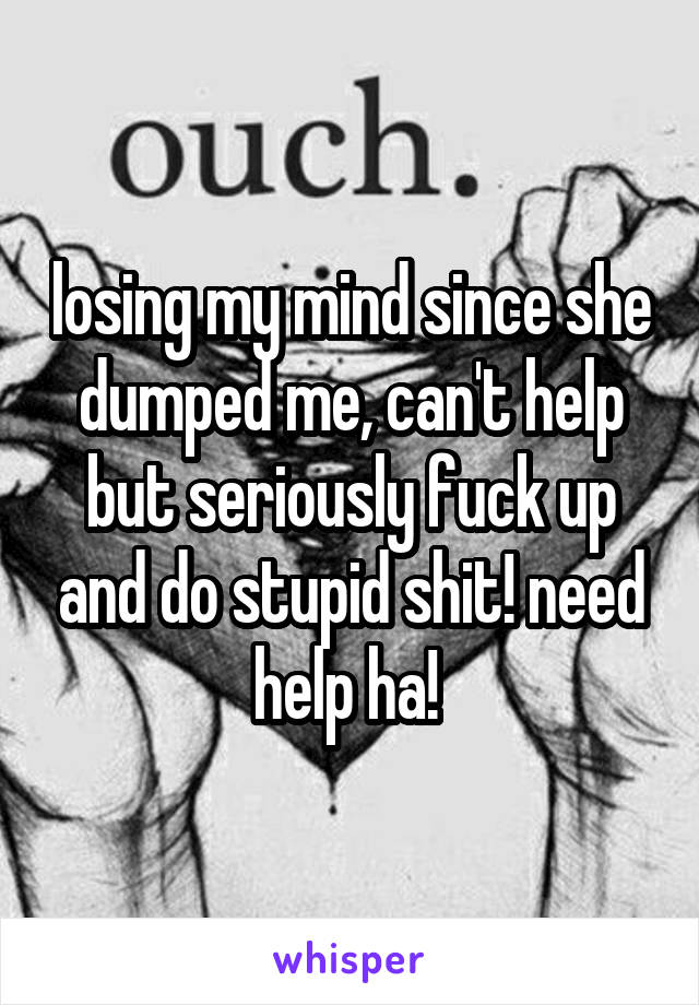 losing my mind since she dumped me, can't help but seriously fuck up and do stupid shit! need help ha! 