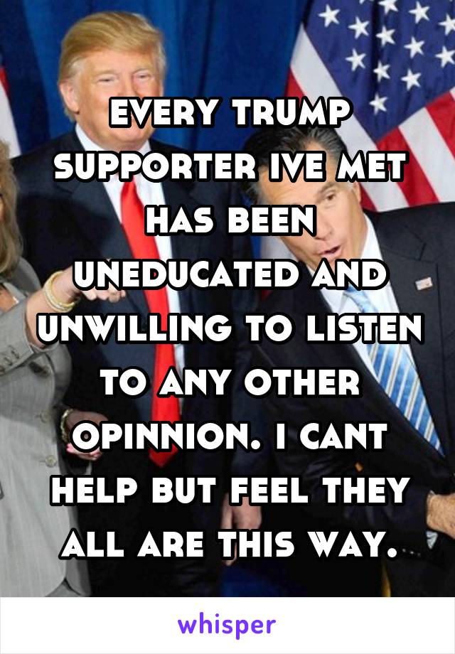 every trump supporter ive met has been uneducated and unwilling to listen to any other opinnion. i cant help but feel they all are this way.