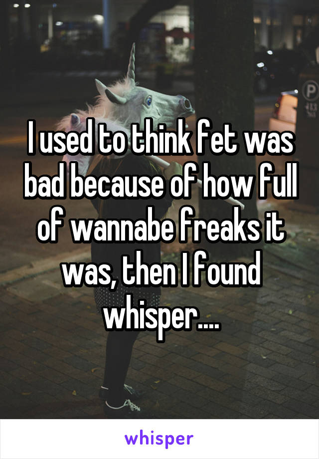 I used to think fet was bad because of how full of wannabe freaks it was, then I found whisper....