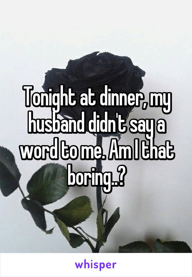 Tonight at dinner, my husband didn't say a word to me. Am I that boring..?