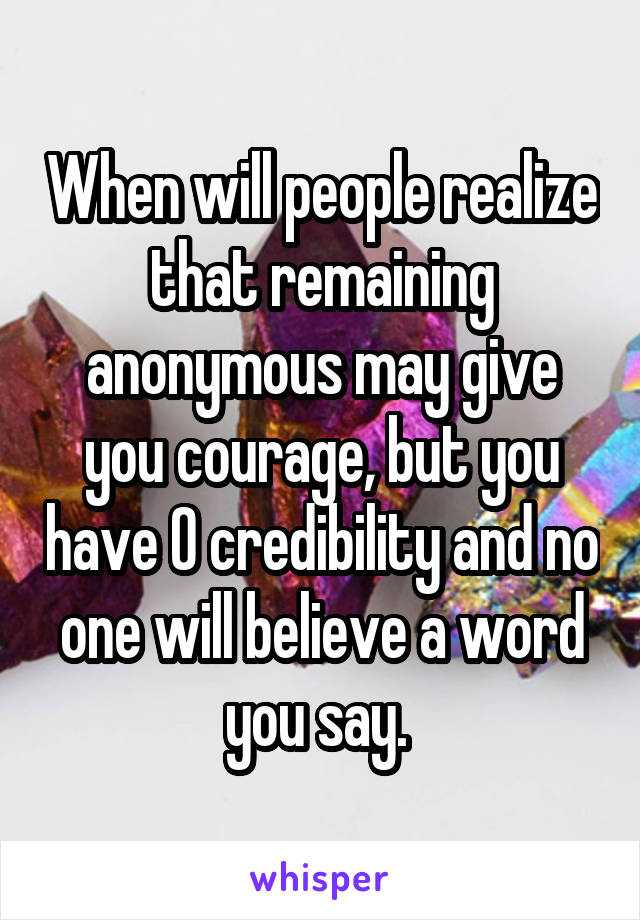 When will people realize that remaining anonymous may give you courage, but you have 0 credibility and no one will believe a word you say. 
