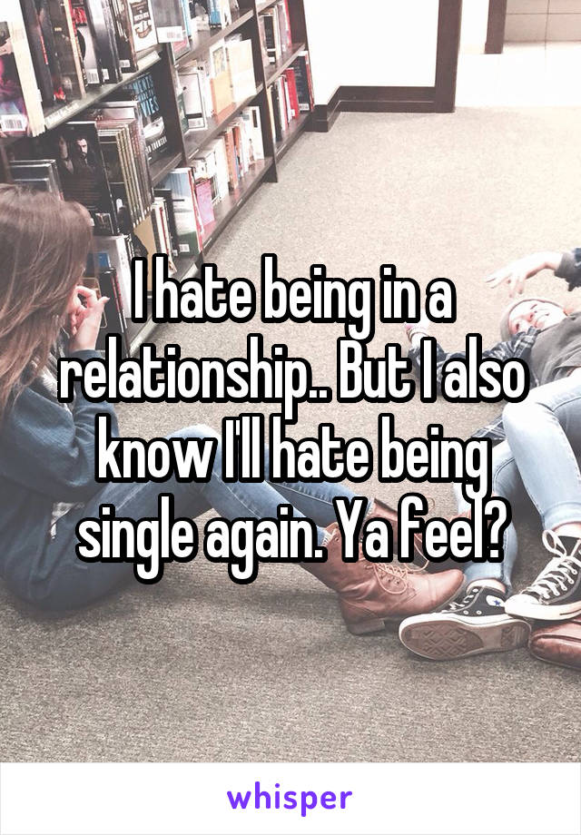 I hate being in a relationship.. But I also know I'll hate being single again. Ya feel?