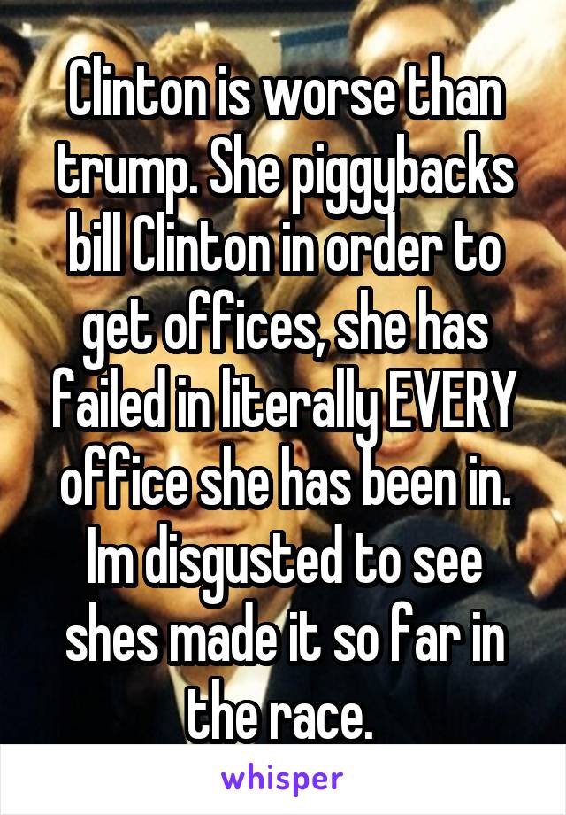 Clinton is worse than trump. She piggybacks bill Clinton in order to get offices, she has failed in literally EVERY office she has been in. Im disgusted to see shes made it so far in the race. 