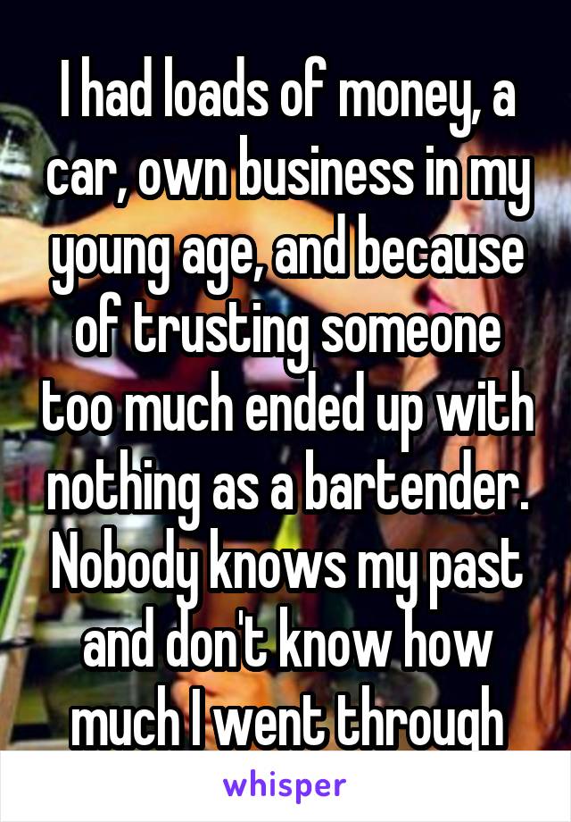 I had loads of money, a car, own business in my young age, and because of trusting someone too much ended up with nothing as a bartender. Nobody knows my past and don't know how much I went through