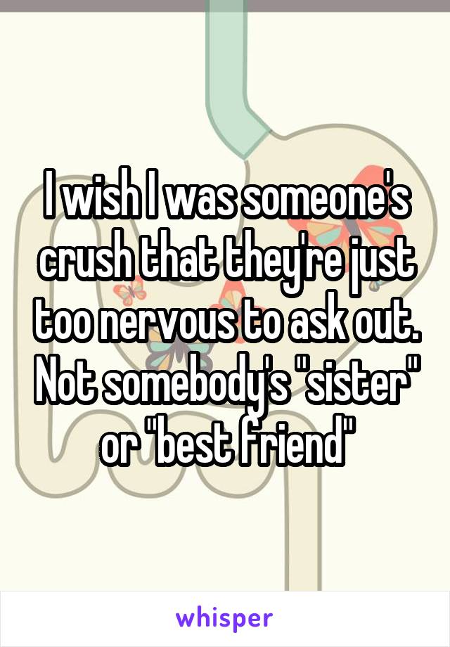 I wish I was someone's crush that they're just too nervous to ask out. Not somebody's "sister" or "best friend"
