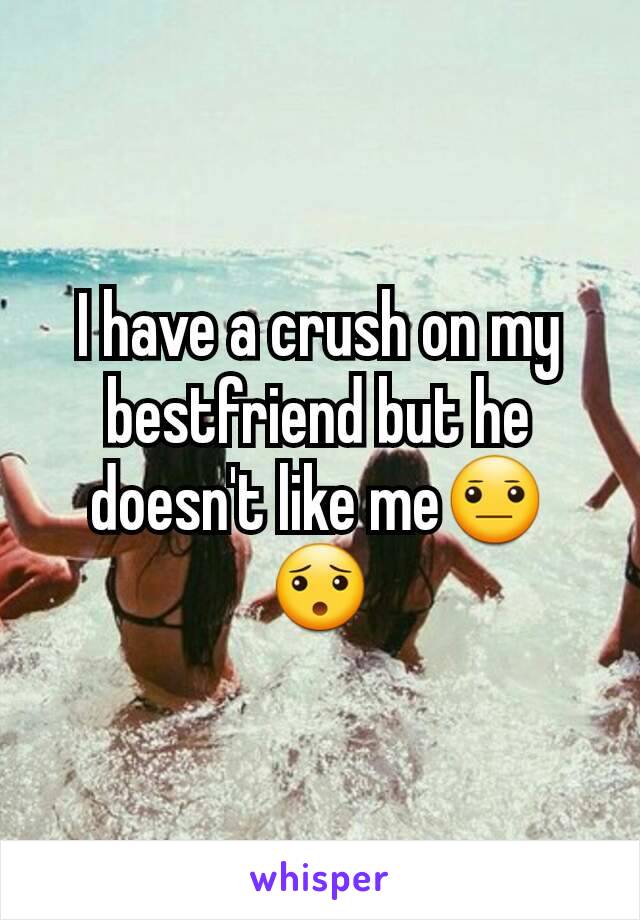 I have a crush on my bestfriend but he doesn't like me😐😯