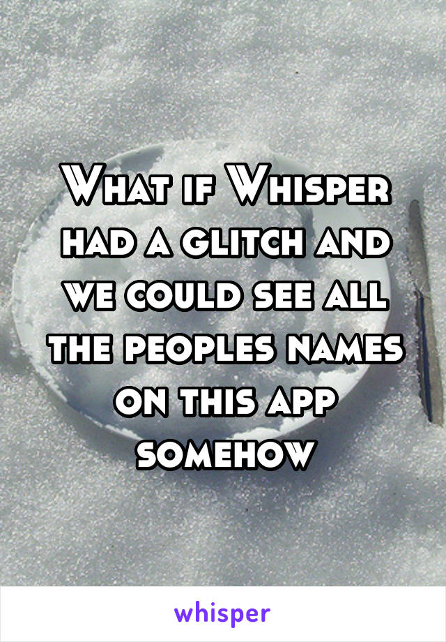What if Whisper had a glitch and we could see all the peoples names on this app somehow