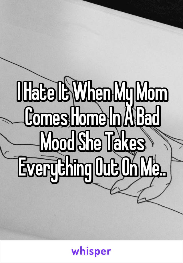 I Hate It When My Mom Comes Home In A Bad Mood She Takes Everything Out On Me..