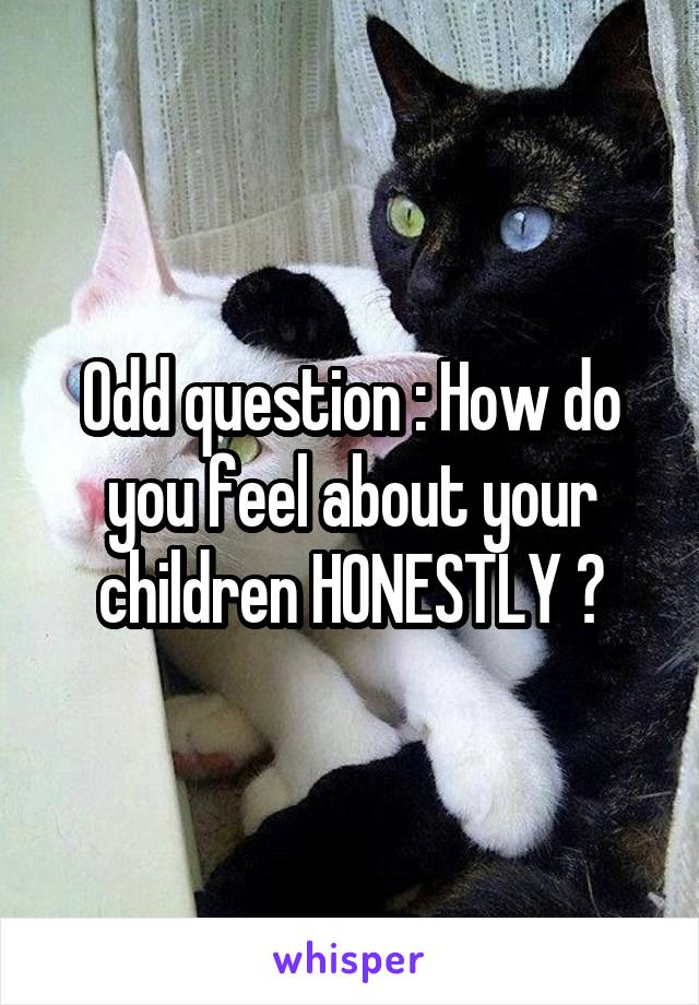 Odd question : How do you feel about your children HONESTLY ?