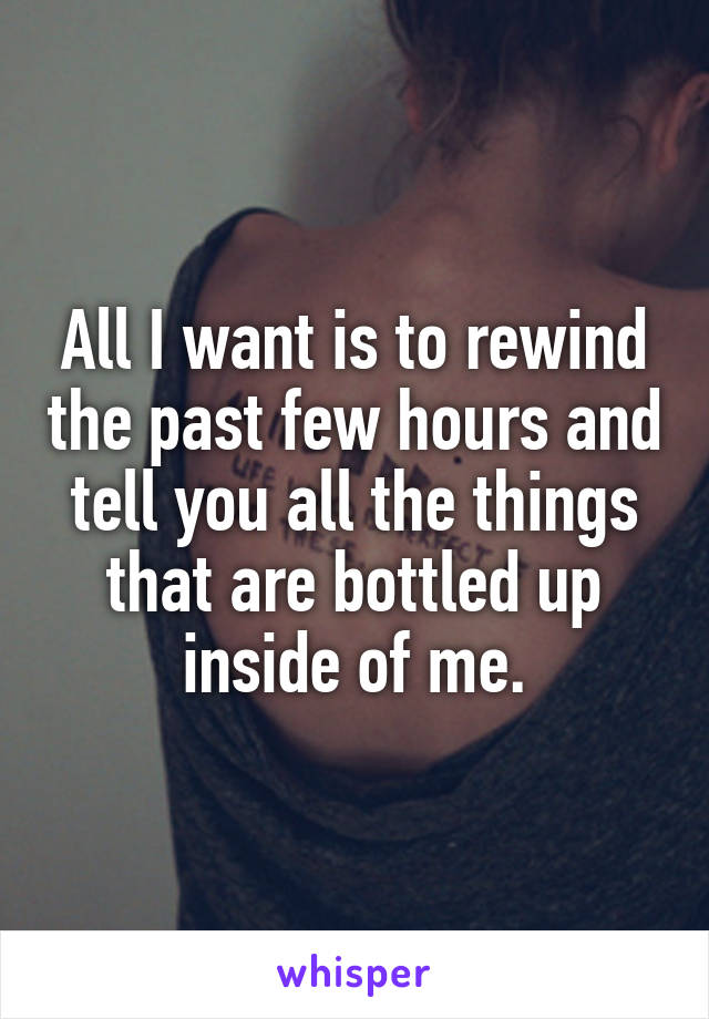 All I want is to rewind the past few hours and tell you all the things that are bottled up inside of me.