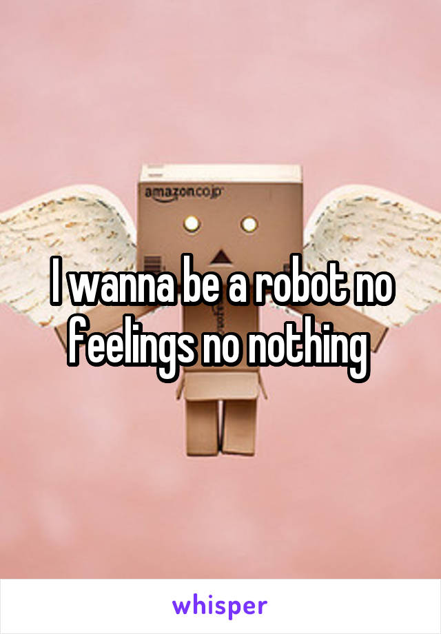 I wanna be a robot no feelings no nothing 