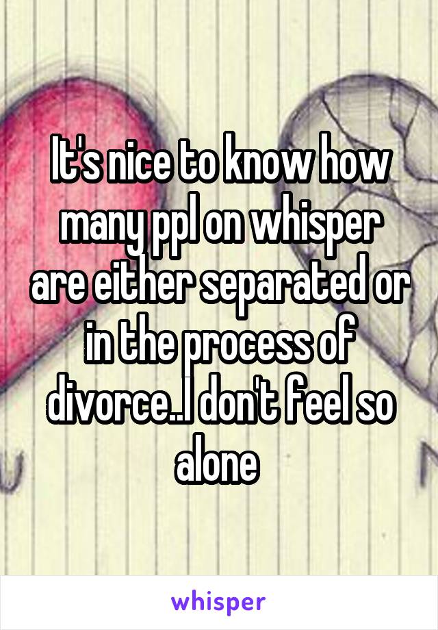 It's nice to know how many ppl on whisper are either separated or in the process of divorce..I don't feel so alone 