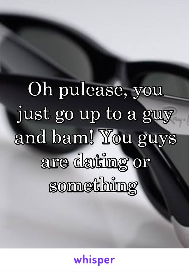 Oh pulease, you just go up to a guy and bam! You guys are dating or something 