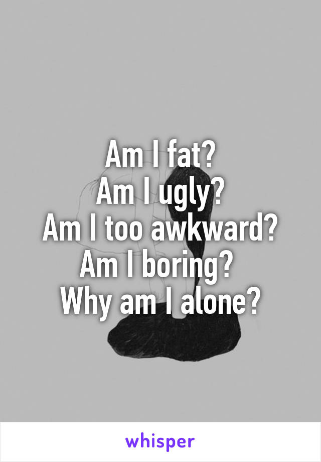 Am I fat?
Am I ugly?
Am I too awkward?
Am I boring? 
Why am I alone?