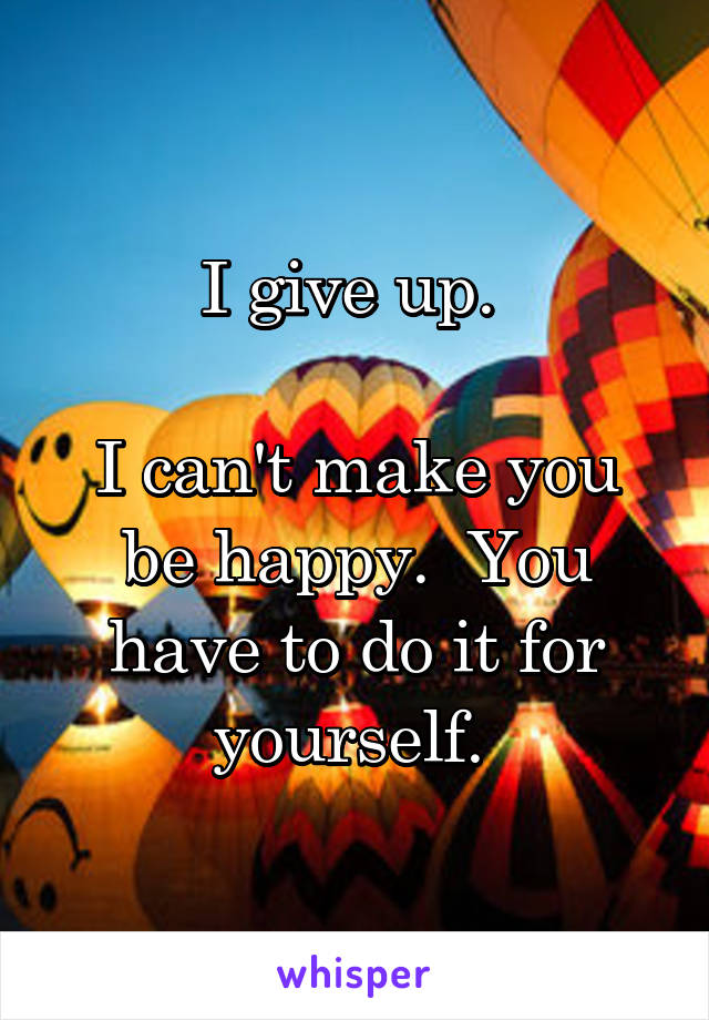 I give up. 

I can't make you be happy.  You have to do it for yourself. 