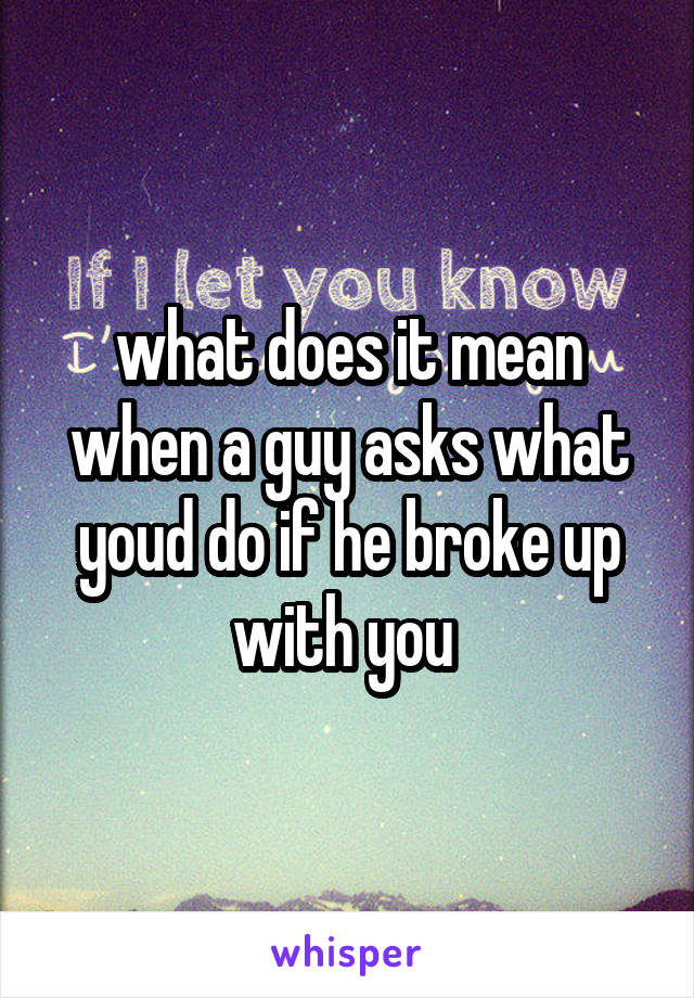 what does it mean when a guy asks what youd do if he broke up with you 