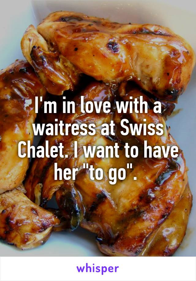 I'm in love with a waitress at Swiss Chalet. I want to have her "to go". 