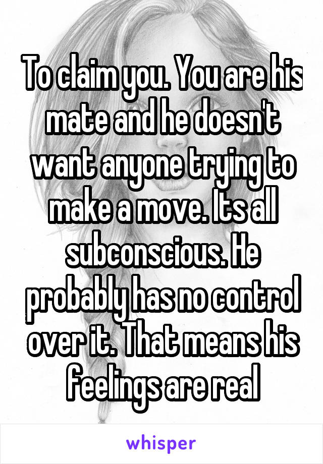 To claim you. You are his mate and he doesn't want anyone trying to make a move. Its all subconscious. He probably has no control over it. That means his feelings are real