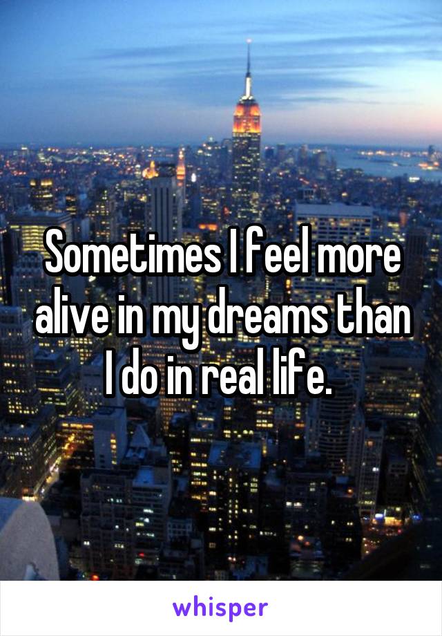 Sometimes I feel more alive in my dreams than I do in real life. 