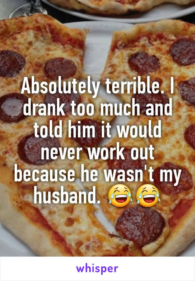 Absolutely terrible. I drank too much and told him it would never work out because he wasn't my husband. 😂😂