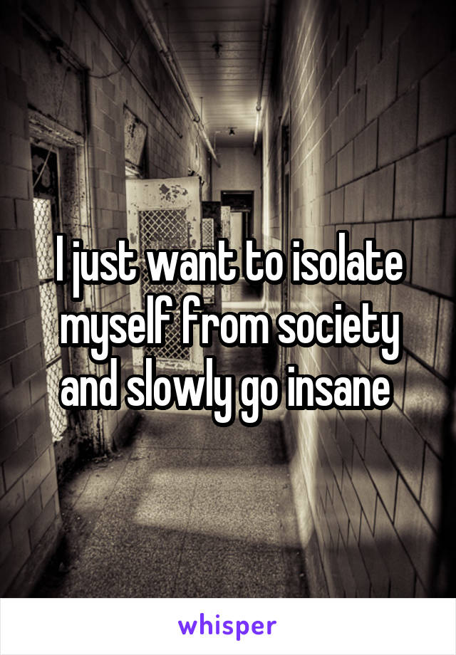 I just want to isolate myself from society and slowly go insane 