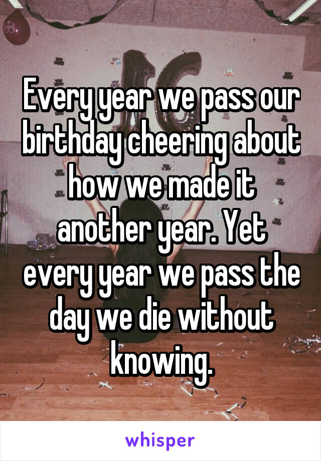 Every year we pass our birthday cheering about how we made it another year. Yet every year we pass the day we die without knowing.