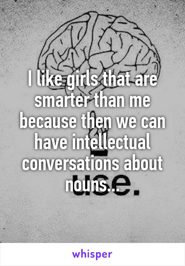 I like girls that are smarter than me because then we can have intellectual conversations about nouns...