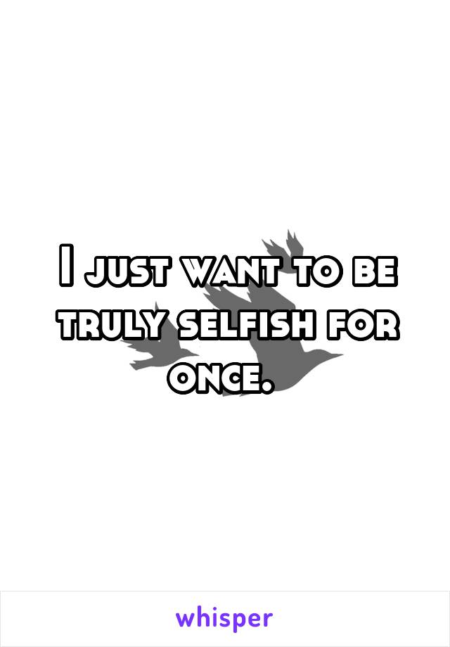 I just want to be truly selfish for once. 