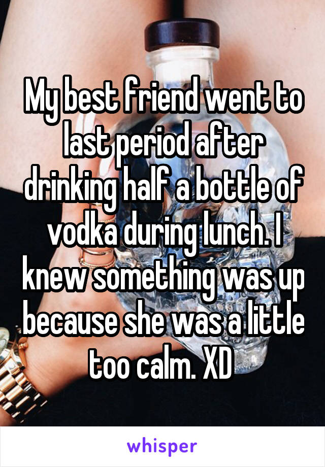 My best friend went to last period after drinking half a bottle of vodka during lunch. I knew something was up because she was a little too calm. XD 