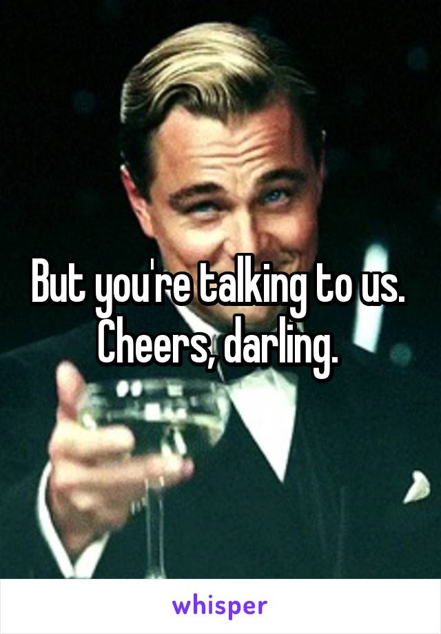 But you're talking to us.  Cheers, darling. 