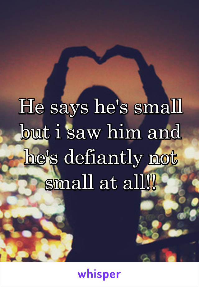 He says he's small but i saw him and he's defiantly not small at all!!
