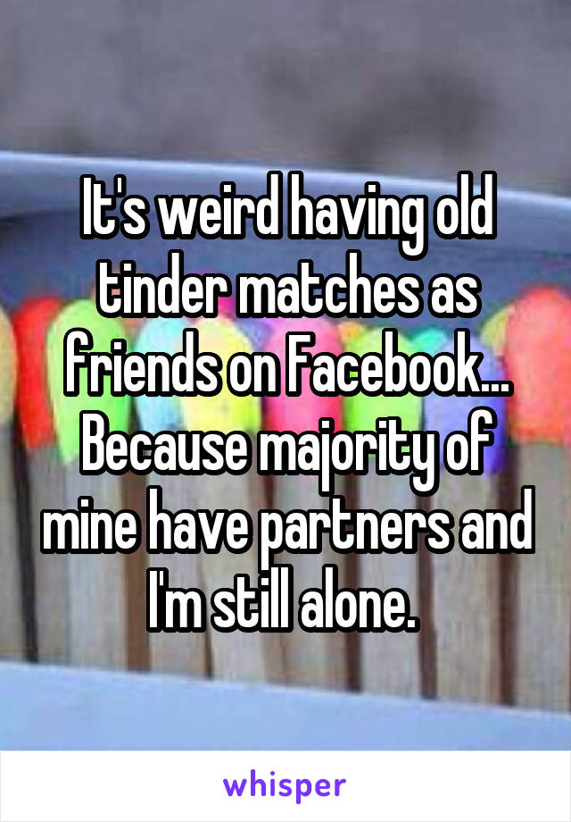 It's weird having old tinder matches as friends on Facebook... Because majority of mine have partners and I'm still alone. 