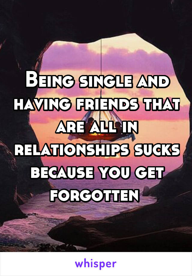 Being single and having friends that are all in relationships sucks because you get forgotten 