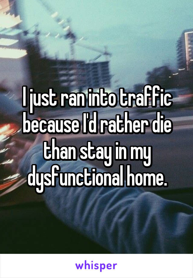 I just ran into traffic because I'd rather die than stay in my dysfunctional home.
