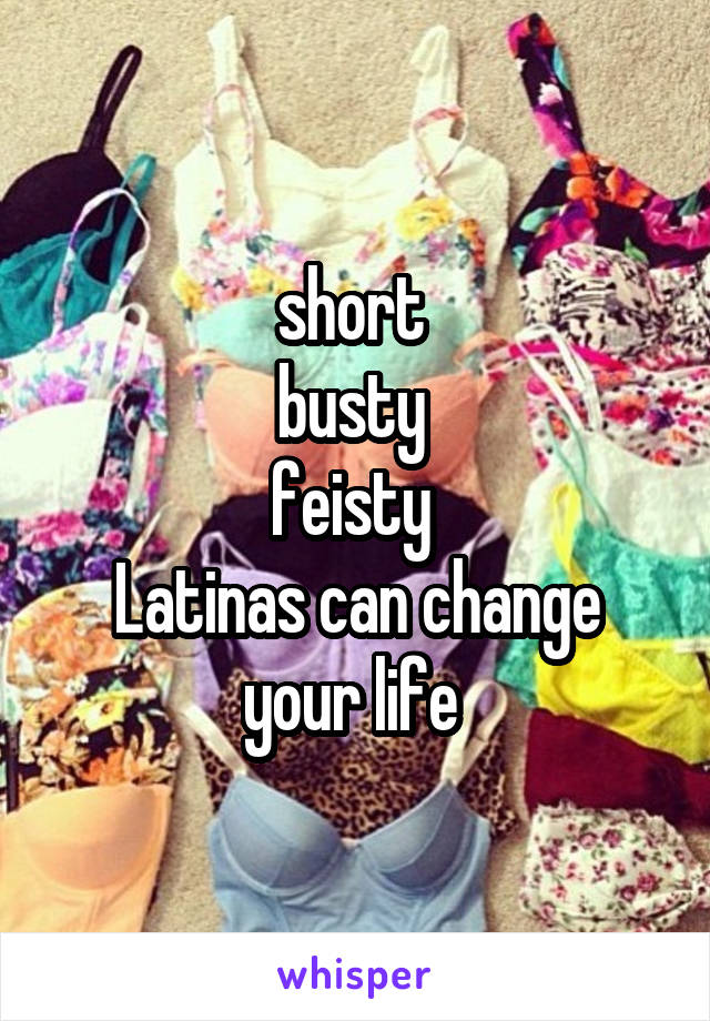 short 
busty 
feisty 
Latinas can change your life 