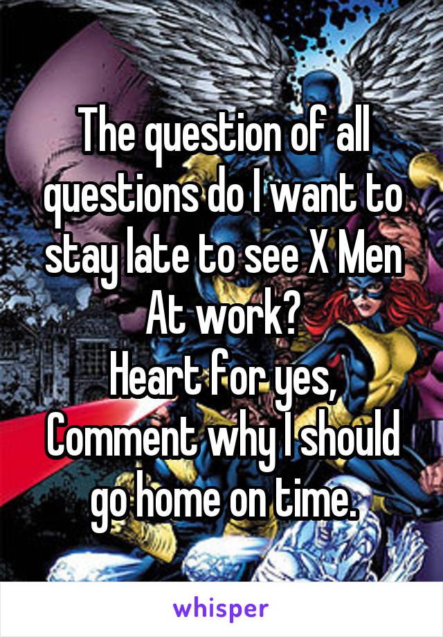 The question of all questions do I want to stay late to see X Men At work?
Heart for yes,
Comment why I should go home on time.
