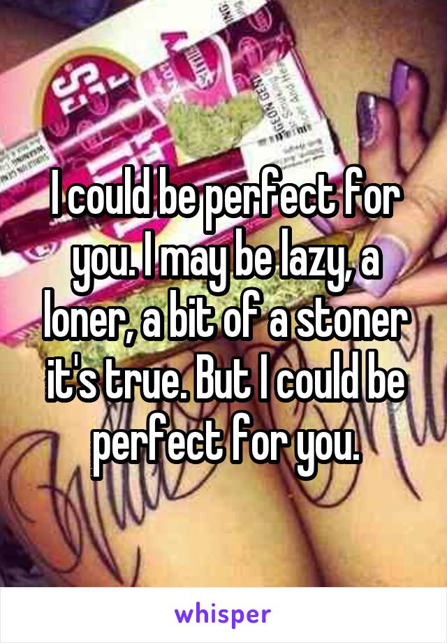 I could be perfect for you. I may be lazy, a loner, a bit of a stoner it's true. But I could be perfect for you.