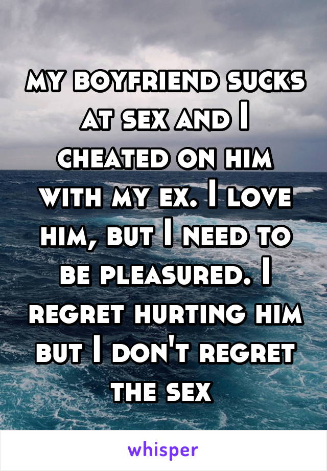 my boyfriend sucks at sex and I cheated on him with my ex. I love him, but I need to be pleasured. I regret hurting him but I don't regret the sex 